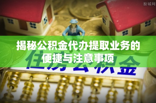 高淳揭秘公积金代办提取业务的便捷与注意事项