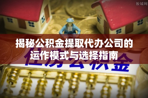 高淳揭秘公积金提取代办公司的运作模式与选择指南