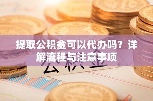 高淳提取公积金可以代办吗？详解流程与注意事项