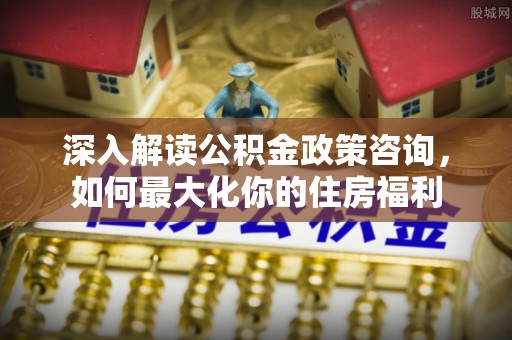 高淳深入解读公积金政策咨询，如何最大化你的住房福利