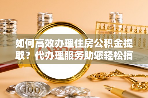 高淳如何高效办理住房公积金提取？代办理服务助您轻松搞定