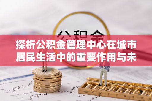 高淳探析公积金管理中心在城市居民生活中的重要作用与未来发展趋势